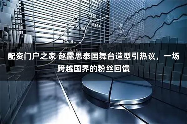 配资门户之家 赵露思泰国舞台造型引热议，一场跨越国界的粉丝回馈