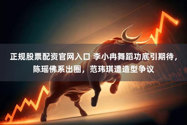 正规股票配资官网入口 李小冉舞蹈功底引期待，陈瑶佛系出圈，范玮琪遭造型争议