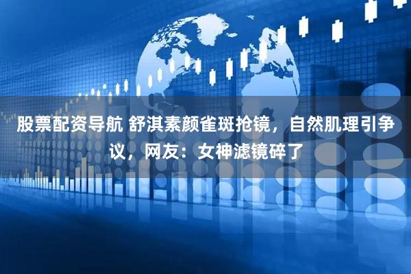 股票配资导航 舒淇素颜雀斑抢镜，自然肌理引争议，网友：女神滤镜碎了