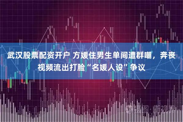 武汉股票配资开户 方媛住男生单间遭群嘲，奔丧视频流出打脸“名媛人设”争议