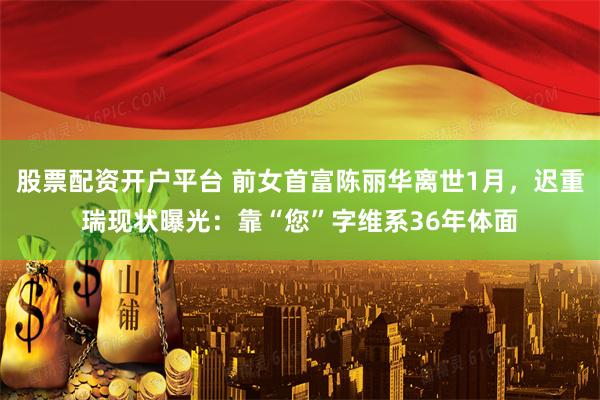 股票配资开户平台 前女首富陈丽华离世1月，迟重瑞现状曝光：靠“您”字维系36年体面