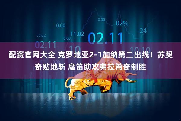 配资官网大全 克罗地亚2-1加纳第二出线！苏契奇贴地斩 魔笛助攻弗拉希奇制胜