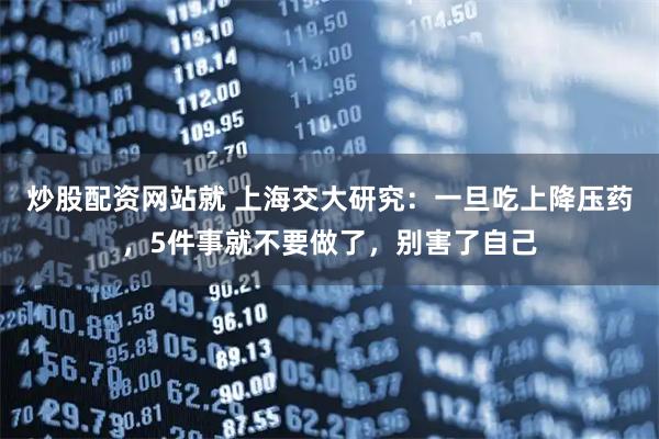 炒股配资网站就 上海交大研究：一旦吃上降压药，5件事就不要做了，别害了自己