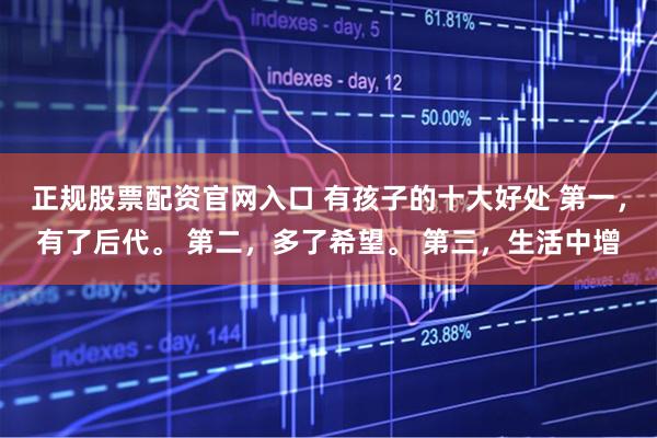 正规股票配资官网入口 有孩子的十大好处 第一，有了后代。 第二，多了希望。 第三，生活中增