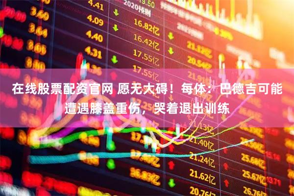 在线股票配资官网 愿无大碍！每体：巴德吉可能遭遇膝盖重伤，哭着退出训练