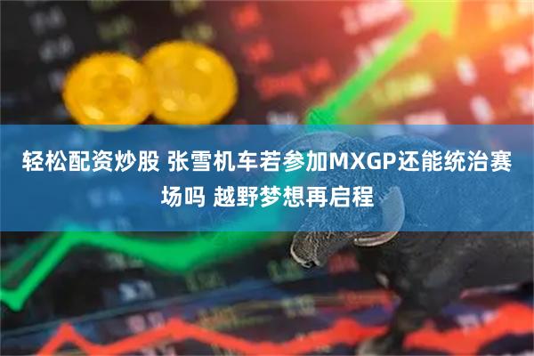 轻松配资炒股 张雪机车若参加MXGP还能统治赛场吗 越野梦想再启程