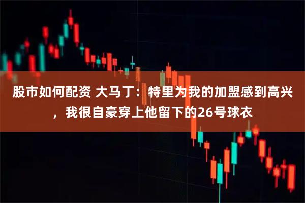 股市如何配资 大马丁：特里为我的加盟感到高兴，我很自豪穿上他留下的26号球衣