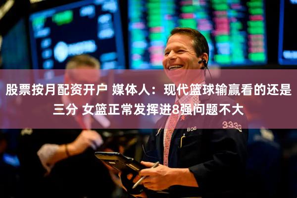 股票按月配资开户 媒体人：现代篮球输赢看的还是三分 女篮正常发挥进8强问题不大