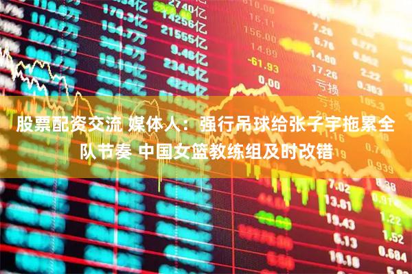 股票配资交流 媒体人:强行吊球给张子宇拖累全队节奏 中国女篮教练组及时改错