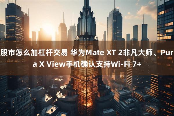 股市怎么加杠杆交易 华为Mate XT 2非凡大师、Pura X View手机确认支持Wi-Fi 7+