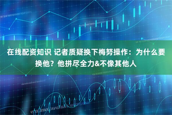 在线配资知识 记者质疑换下梅努操作：为什么要换他？他拼尽全力&不像其他人