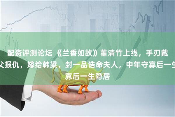 配资评测论坛 《兰香如故》董清竹上线，手刃戴芮为父报仇，嫁给韩粱，封一品诰命夫人，中年守寡后一生隐居