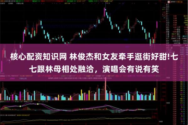 核心配资知识网 林俊杰和女友牵手逛街好甜!七七跟林母相处融洽，演唱会有说有笑