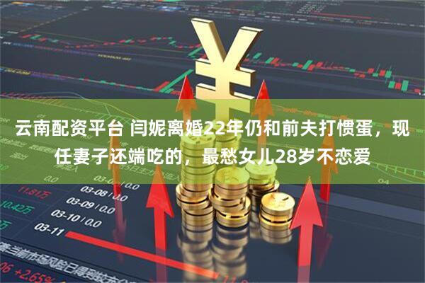 云南配资平台 闫妮离婚22年仍和前夫打惯蛋，现任妻子还端吃的，最愁女儿28岁不恋爱