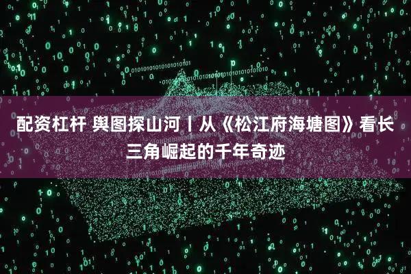 配资杠杆 舆图探山河丨从《松江府海塘图》看长三角崛起的千年奇迹