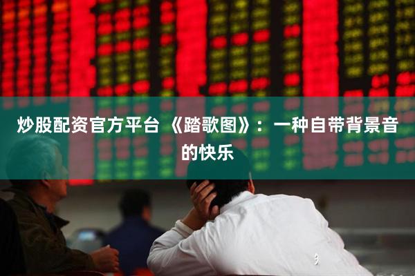 炒股配资官方平台 《踏歌图》:一种自带背景音的快乐